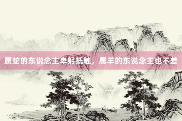 属蛇的东说念主卑躬抵触，属羊的东说念主也不差